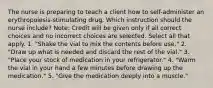 The nurse is preparing to teach a client how to self-administer an erythropoiesis-stimulating drug. Which instruction should the nurse include? Note: Credit will be given only if all correct choices and no incorrect choices are selected. Select all that apply. 1. "Shake the vial to mix the contents before use." 2. "Draw up what is needed and discard the rest of the vial." 3. "Place your stock of medication in your refrigerator." 4. "Warm the vial in your hand a few minutes before drawing up the medication." 5. "Give the medication deeply into a muscle."