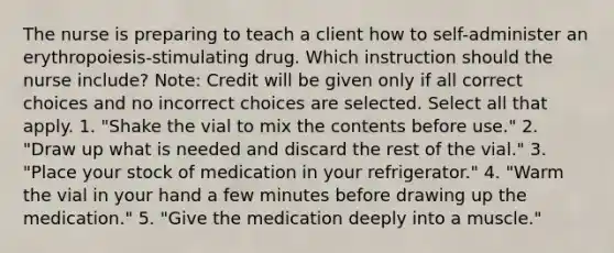 The nurse is preparing to teach a client how to self-administer an erythropoiesis-stimulating drug. Which instruction should the nurse include? Note: Credit will be given only if all correct choices and no incorrect choices are selected. Select all that apply. 1. "Shake the vial to mix the contents before use." 2. "Draw up what is needed and discard the rest of the vial." 3. "Place your stock of medication in your refrigerator." 4. "Warm the vial in your hand a few minutes before drawing up the medication." 5. "Give the medication deeply into a muscle."