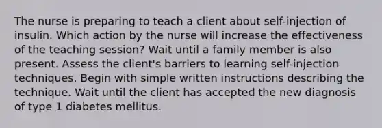 The nurse is preparing to teach a client about self-injection of insulin. Which action by the nurse will increase the effectiveness of the teaching session? Wait until a family member is also present. Assess the client's barriers to learning self-injection techniques. Begin with simple written instructions describing the technique. Wait until the client has accepted the new diagnosis of type 1 diabetes mellitus.