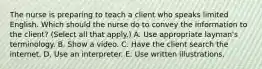 The nurse is preparing to teach a client who speaks limited English. Which should the nurse do to convey the information to the​ client? (Select all that​ apply.) A. Use appropriate​ layman's terminology. B. Show a video. C. Have the client search the internet. D. Use an interpreter. E. Use written illustrations.