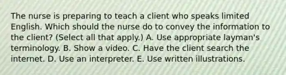 The nurse is preparing to teach a client who speaks limited English. Which should the nurse do to convey the information to the​ client? (Select all that​ apply.) A. Use appropriate​ layman's terminology. B. Show a video. C. Have the client search the internet. D. Use an interpreter. E. Use written illustrations.