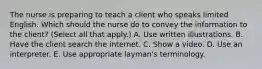 The nurse is preparing to teach a client who speaks limited English. Which should the nurse do to convey the information to the​ client? (Select all that​ apply.) A. Use written illustrations. B. Have the client search the internet. C. Show a video. D. Use an interpreter. E. Use appropriate​ layman's terminology.