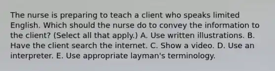 The nurse is preparing to teach a client who speaks limited English. Which should the nurse do to convey the information to the​ client? (Select all that​ apply.) A. Use written illustrations. B. Have the client search the internet. C. Show a video. D. Use an interpreter. E. Use appropriate​ layman's terminology.