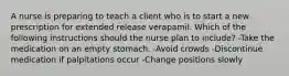 A nurse is preparing to teach a client who is to start a new prescription for extended release verapamil. Which of the following instructions should the nurse plan to include? -Take the medication on an empty stomach. -Avoid crowds -Discontinue medication if palpitations occur -Change positions slowly