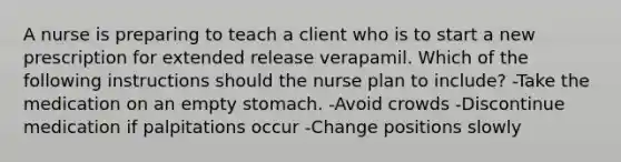 A nurse is preparing to teach a client who is to start a new prescription for extended release verapamil. Which of the following instructions should the nurse plan to include? -Take the medication on an empty stomach. -Avoid crowds -Discontinue medication if palpitations occur -Change positions slowly