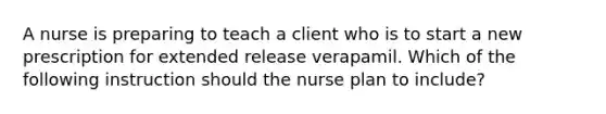 A nurse is preparing to teach a client who is to start a new prescription for extended release verapamil. Which of the following instruction should the nurse plan to include?