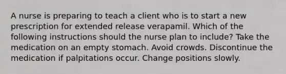 A nurse is preparing to teach a client who is to start a new prescription for extended release verapamil. Which of the following instructions should the nurse plan to include? Take the medication on an empty stomach. ​Avoid crowds. ​Discontinue the medication if palpitations occur. ​Change positions slowly.