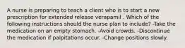 A nurse is preparing to teach a client who is to start a new prescription for extended release verapamil . Which of the following instructions should the nurse plan to include? -Take the medication on an empty stomach. -​Avoid crowds. -​Discontinue the medication if palpitations occur. -​Change positions slowly.