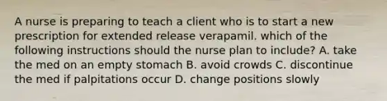 A nurse is preparing to teach a client who is to start a new prescription for extended release verapamil. which of the following instructions should the nurse plan to include? A. take the med on an empty stomach B. avoid crowds C. discontinue the med if palpitations occur D. change positions slowly