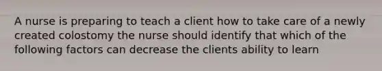 A nurse is preparing to teach a client how to take care of a newly created colostomy the nurse should identify that which of the following factors can decrease the clients ability to learn