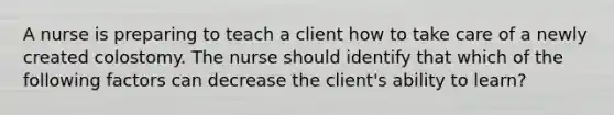 A nurse is preparing to teach a client how to take care of a newly created colostomy. The nurse should identify that which of the following factors can decrease the client's ability to learn?