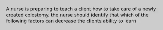 A nurse is preparing to teach a client how to take care of a newly created colostomy. the nurse should identify that which of the following factors can decrease the clients ability to learn