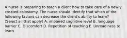 A nurse is preparing to teach a client how to take care of a newly created colostomy. The nurse should identify that which of the following factors can decrease the client's ability to learn? (Select all that apply) A. impaired cognitive level B. language barrier C. Discomfort D. Repetition of teaching E. Unreadiness to learn