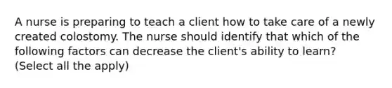 A nurse is preparing to teach a client how to take care of a newly created colostomy. The nurse should identify that which of the following factors can decrease the client's ability to learn? (Select all the apply)