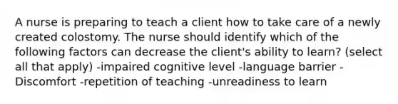 A nurse is preparing to teach a client how to take care of a newly created colostomy. The nurse should identify which of the following factors can decrease the client's ability to learn? (select all that apply) -impaired cognitive level -language barrier -Discomfort -repetition of teaching -unreadiness to learn