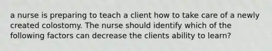 a nurse is preparing to teach a client how to take care of a newly created colostomy. The nurse should identify which of the following factors can decrease the clients ability to learn?