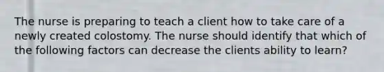 The nurse is preparing to teach a client how to take care of a newly created colostomy. The nurse should identify that which of the following factors can decrease the clients ability to learn?