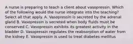 A nurse is preparing to teach a client about vasopressin. Which of the following would the nurse integrate into the teaching? Select all that apply. A. Vasopressin is secreted by the adrenal gland B. Vasopressin is secreted when body fluids must be conserved C. Vasopressin exhibits its greatest activity in the bladder D. Vasopressin regulates the reabsorption of water from the kidney E. Vasopressin is used to treat diabetes mellitus