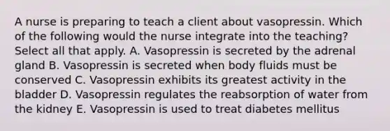 A nurse is preparing to teach a client about vasopressin. Which of the following would the nurse integrate into the teaching? Select all that apply. A. Vasopressin is secreted by the adrenal gland B. Vasopressin is secreted when body fluids must be conserved C. Vasopressin exhibits its greatest activity in the bladder D. Vasopressin regulates the reabsorption of water from the kidney E. Vasopressin is used to treat diabetes mellitus