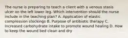 The nurse is preparing to teach a client with a venous stasis ulcer on the left lower leg. Which intervention should the nurse include in the teaching​ plan? A. Application of elastic compression stockings B. Purpose of antibiotic therapy C. Increased carbohydrate intake to promote wound healing D. How to keep the wound bed clean and dry