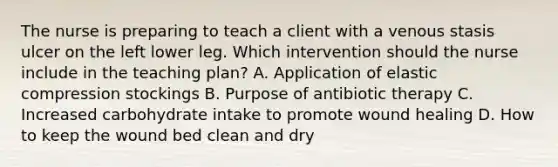 The nurse is preparing to teach a client with a venous stasis ulcer on the left lower leg. Which intervention should the nurse include in the teaching​ plan? A. Application of elastic compression stockings B. Purpose of antibiotic therapy C. Increased carbohydrate intake to promote wound healing D. How to keep the wound bed clean and dry