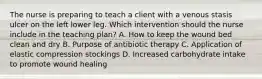 The nurse is preparing to teach a client with a venous stasis ulcer on the left lower leg. Which intervention should the nurse include in the teaching​ plan? A. How to keep the wound bed clean and dry B. Purpose of antibiotic therapy C. Application of elastic compression stockings D. Increased carbohydrate intake to promote wound healing