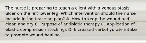 The nurse is preparing to teach a client with a venous stasis ulcer on the left lower leg. Which intervention should the nurse include in the teaching​ plan? A. How to keep the wound bed clean and dry B. Purpose of antibiotic therapy C. Application of elastic compression stockings D. Increased carbohydrate intake to promote wound healing