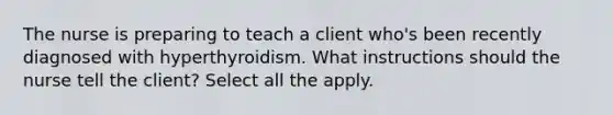 The nurse is preparing to teach a client who's been recently diagnosed with hyperthyroidism. What instructions should the nurse tell the client? Select all the apply.