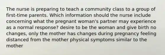 The nurse is preparing to teach a community class to a group of first-time parents. Which information should the nurse include concerning what the pregnant woman's partner may experience as a normal response? desire to be the woman and give birth no changes, only the mother has changes during pregnancy feeling distanced from the mother physical symptoms similar to the mother