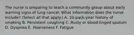 The nurse is preparing to teach a community group about early warning signs of lung cancer. What information does the nurse include? (Select all that apply.) A. 10-pack-year history of smoking B. Persistent coughing C. Rusty or blood-tinged sputum D. Dyspnea E. Hoarseness F. Fatigue