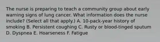 The nurse is preparing to teach a community group about early warning signs of lung cancer. What information does the nurse include? (Select all that apply.) A. 10-pack-year history of smoking B. Persistent coughing C. Rusty or blood-tinged sputum D. Dyspnea E. Hoarseness F. Fatigue