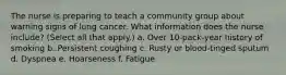 The nurse is preparing to teach a community group about warning signs of lung cancer. What information does the nurse include? (Select all that apply.) a. Over 10-pack-year history of smoking b. Persistent coughing c. Rusty or blood-tinged sputum d. Dyspnea e. Hoarseness f. Fatigue