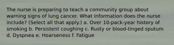 The nurse is preparing to teach a community group about warning signs of lung cancer. What information does the nurse include? (Select all that apply.) a. Over 10-pack-year history of smoking b. Persistent coughing c. Rusty or blood-tinged sputum d. Dyspnea e. Hoarseness f. Fatigue