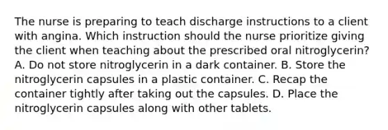 The nurse is preparing to teach discharge instructions to a client with angina. Which instruction should the nurse prioritize giving the client when teaching about the prescribed oral nitroglycerin? A. Do not store nitroglycerin in a dark container. B. Store the nitroglycerin capsules in a plastic container. C. Recap the container tightly after taking out the capsules. D. Place the nitroglycerin capsules along with other tablets.