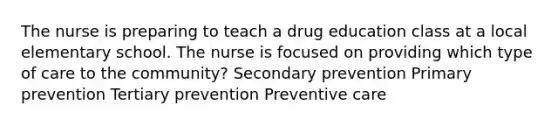 The nurse is preparing to teach a drug education class at a local elementary school. The nurse is focused on providing which type of care to the community? Secondary prevention Primary prevention Tertiary prevention Preventive care