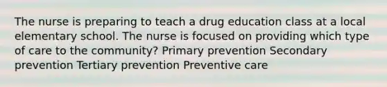 The nurse is preparing to teach a drug education class at a local elementary school. The nurse is focused on providing which type of care to the community? Primary prevention Secondary prevention Tertiary prevention Preventive care