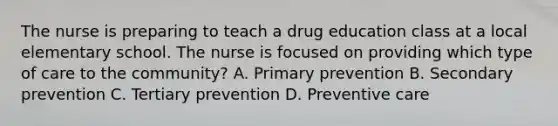 The nurse is preparing to teach a drug education class at a local elementary school. The nurse is focused on providing which type of care to the community? A. Primary prevention B. Secondary prevention C. Tertiary prevention D. Preventive care