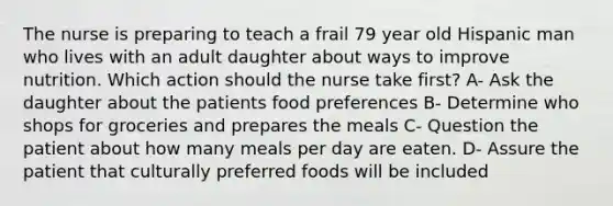 The nurse is preparing to teach a frail 79 year old Hispanic man who lives with an adult daughter about ways to improve nutrition. Which action should the nurse take first? A- Ask the daughter about the patients food preferences B- Determine who shops for groceries and prepares the meals C- Question the patient about how many meals per day are eaten. D- Assure the patient that culturally preferred foods will be included