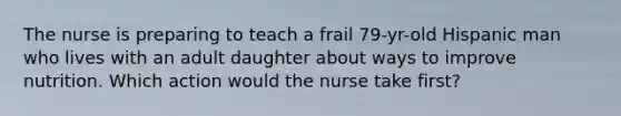 The nurse is preparing to teach a frail 79-yr-old Hispanic man who lives with an adult daughter about ways to improve nutrition. Which action would the nurse take first?