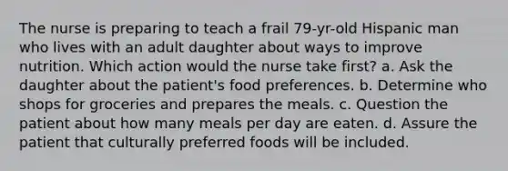 The nurse is preparing to teach a frail 79-yr-old Hispanic man who lives with an adult daughter about ways to improve nutrition. Which action would the nurse take first? a. Ask the daughter about the patient's food preferences. b. Determine who shops for groceries and prepares the meals. c. Question the patient about how many meals per day are eaten. d. Assure the patient that culturally preferred foods will be included.