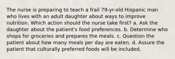 The nurse is preparing to teach a frail 79-yr-old Hispanic man who lives with an adult daughter about ways to improve nutrition. Which action should the nurse take first? a. Ask the daughter about the patient's food preferences. b. Determine who shops for groceries and prepares the meals. c. Question the patient about how many meals per day are eaten. d. Assure the patient that culturally preferred foods will be included.