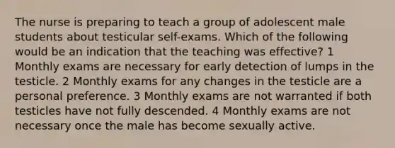 The nurse is preparing to teach a group of adolescent male students about testicular self-exams. Which of the following would be an indication that the teaching was effective? 1 Monthly exams are necessary for early detection of lumps in the testicle. 2 Monthly exams for any changes in the testicle are a personal preference. 3 Monthly exams are not warranted if both testicles have not fully descended. 4 Monthly exams are not necessary once the male has become sexually active.