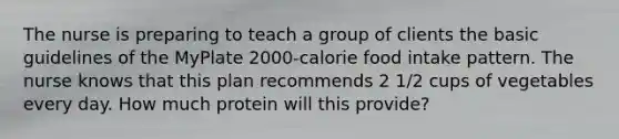 The nurse is preparing to teach a group of clients the basic guidelines of the MyPlate 2000-calorie food intake pattern. The nurse knows that this plan recommends 2 1/2 cups of vegetables every day. How much protein will this provide?