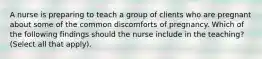 A nurse is preparing to teach a group of clients who are pregnant about some of the common discomforts of pregnancy. Which of the following findings should the nurse include in the teaching? (Select all that apply).