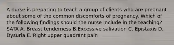 A nurse is preparing to teach a group of clients who are pregnant about some of the common discomforts of pregnancy. Which of the following findings should the nurse include in the teaching? SATA A. Breast tenderness B.Excessive salivation C. Epistaxis D. Dysuria E. Right upper quadrant pain