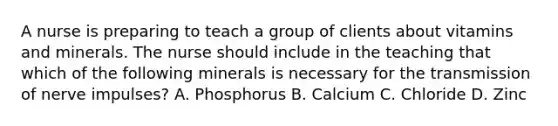 A nurse is preparing to teach a group of clients about vitamins and minerals. The nurse should include in the teaching that which of the following minerals is necessary for the transmission of nerve impulses? A. Phosphorus B. Calcium C. Chloride D. Zinc