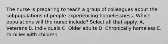 The nurse is preparing to teach a group of colleagues about the subpopulations of people experiencing homelessness. Which populations will the nurse include? Select all that apply. A. Veterans B. Individuals C. Older adults D. Chronically homeless E. Families with children