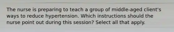 The nurse is preparing to teach a group of middle-aged client's ways to reduce hypertension. Which instructions should the nurse point out during this session? Select all that apply.