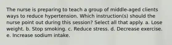 The nurse is preparing to teach a group of middle-aged clients ways to reduce hypertension. Which instruction(s) should the nurse point out during this session? Select all that apply. a. Lose weight. b. Stop smoking. c. Reduce stress. d. Decrease exercise. e. Increase sodium intake.