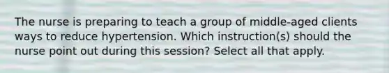 The nurse is preparing to teach a group of middle-aged clients ways to reduce hypertension. Which instruction(s) should the nurse point out during this session? Select all that apply.